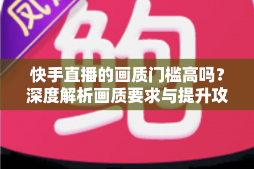 快手直播的画质门槛高吗？深度解析画质要求与提升攻略
