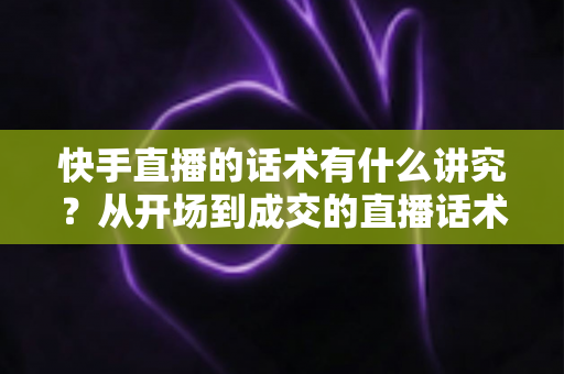 快手直播的话术有什么讲究？从开场到成交的直播话术全攻略