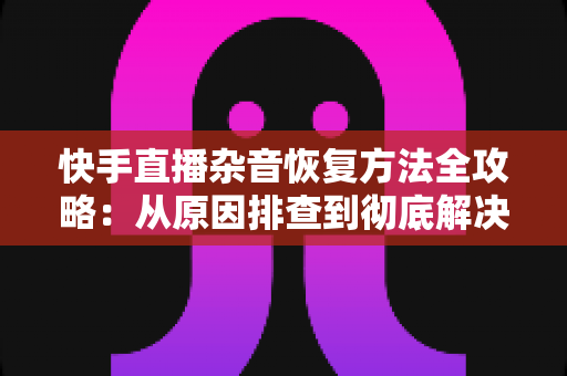 快手直播杂音恢复方法全攻略：从原因排查到彻底解决的实用指南