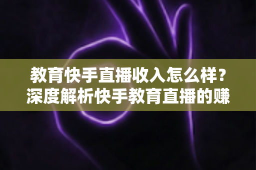 教育快手直播收入怎么样？深度解析快手教育直播的赚钱模式与真实收益水平