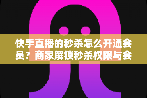 快手直播的秒杀怎么开通会员？商家解锁秒杀权限与会员权益的全流程实战指南