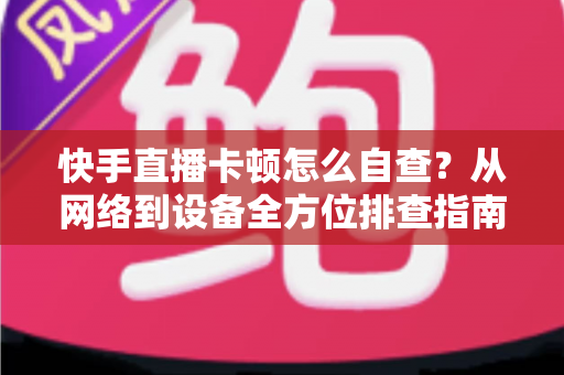 快手直播卡顿怎么自查？从网络到设备全方位排查指南，让直播流畅不断线