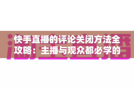 快手直播的评论关闭方法全攻略：主播与观众都必学的评论管理实用技巧