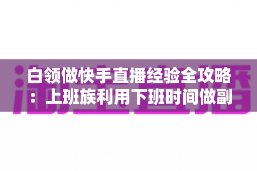 白领做快手直播经验全攻略：上班族利用下班时间做副业变现的实战指南与避坑手册