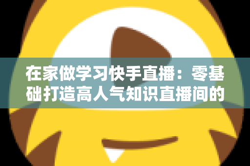 在家做学习快手直播:零基础打造高人气知识直播间的完整指南 在家做学习快手直播:零基础打造高人气知识直播间的完整指南