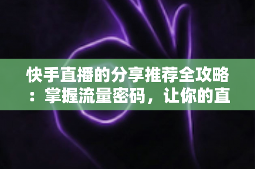 快手直播的分享推荐全攻略：掌握流量密码，让你的直播间曝光翻倍