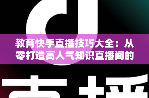 教育快手直播技巧大全：从零打造高人气知识直播间的实战秘籍