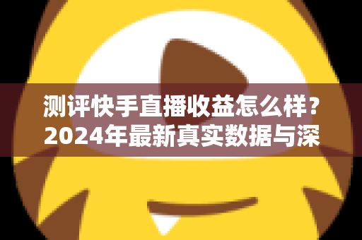测评快手直播收益怎么样?2024年最新真实数据与深度分析全指南 测评快手直播收益怎么样?2024年最新真实数据与深度分析全指南