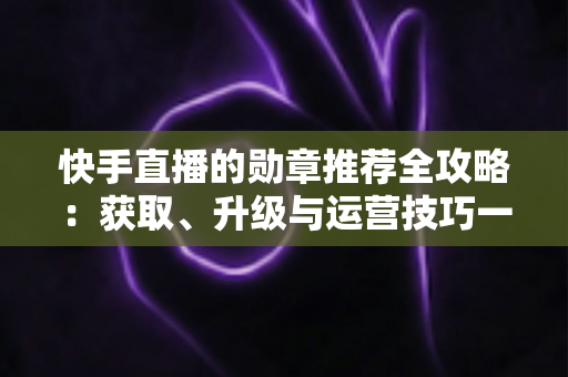 快手直播的勋章推荐全攻略：获取、升级与运营技巧一网打尽，助你玩转快手粉丝勋章体系