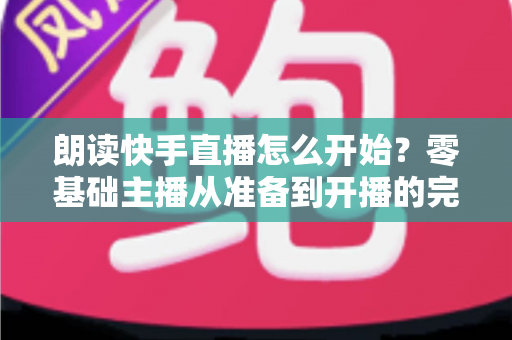 朗读快手直播怎么开始?零基础主播从准备到开播的完整实战指南 朗读快手直播怎么开始?零基础主播从准备到开播的完整实战指南