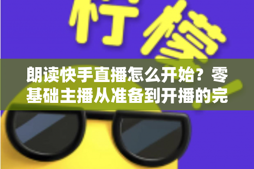 朗读快手直播怎么开始？零基础主播从准备到开播的完整实战指南