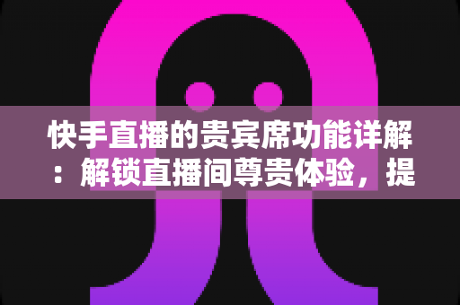 快手直播的贵宾席功能详解：解锁直播间尊贵体验，提升互动与收益的实用指南