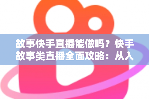 故事快手直播能做吗？快手故事类直播全面攻略：从入门条件到变现赚钱的完整指南