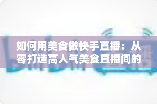 如何用美食做快手直播：从零打造高人气美食直播间的实战指南