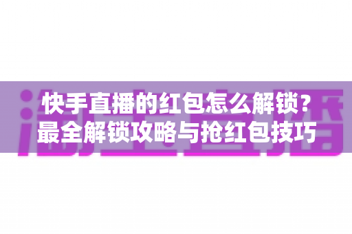 快手直播的红包怎么解锁？最全解锁攻略与抢红包技巧一览