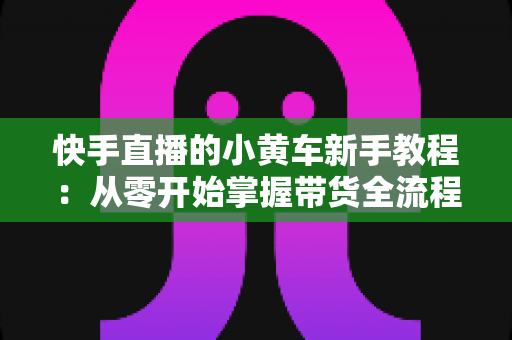 快手直播的小黄车新手教程：从零开始掌握带货全流程