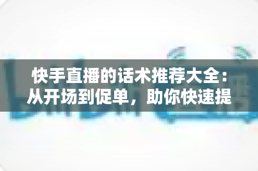 快手直播的话术推荐大全:从开场到促单,助你快速提升人气与转化的实战指南 快手直播的话术推荐大全:从开场到促单,助你快速提升人气与转化的实战指南