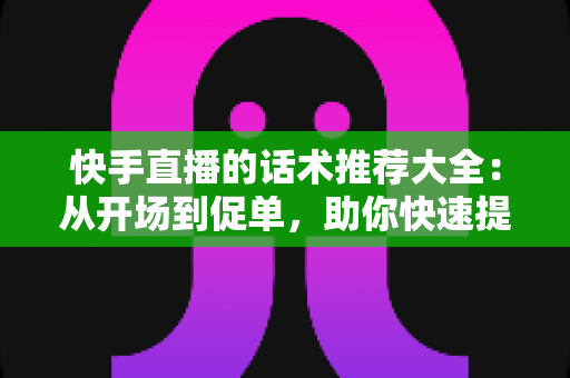快手直播的话术推荐大全：从开场到促单，助你快速提升人气与转化的实战指南
