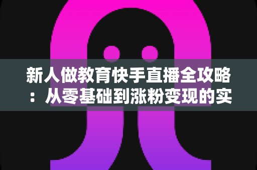 新人做教育快手直播全攻略：从零基础到涨粉变现的实战指南