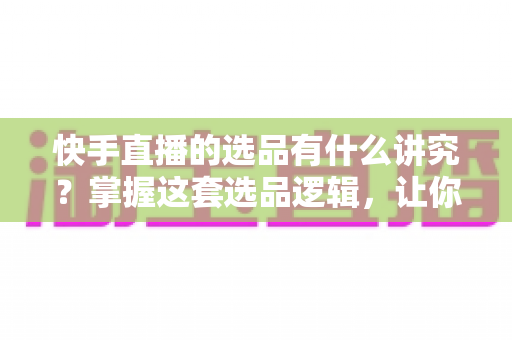 快手直播的选品有什么讲究？掌握这套选品逻辑，让你的直播间销量稳步提升