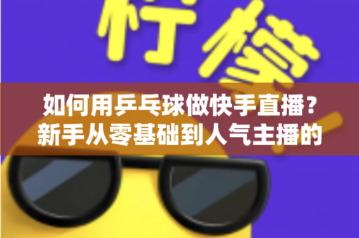 如何用乒乓球做快手直播？新手从零基础到人气主播的全流程实战指南