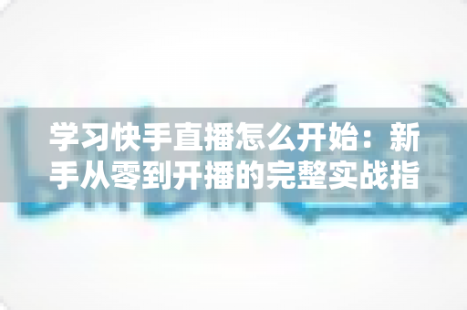 学习快手直播怎么开始：新手从零到开播的完整实战指南