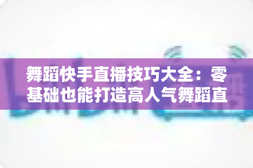 舞蹈快手直播技巧大全：零基础也能打造高人气舞蹈直播间的实战指南
