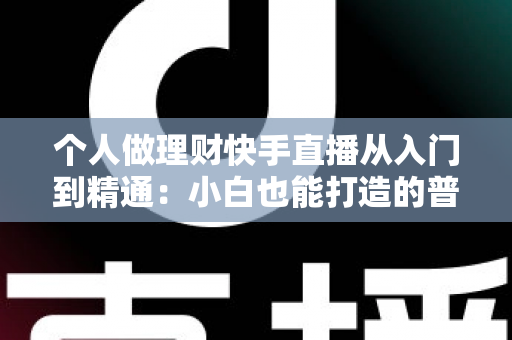 个人做理财快手直播从入门到精通：小白也能打造的普惠理财知识直播间实操指南