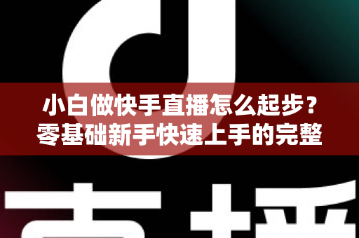 小白做快手直播怎么起步?零基础新手快速上手的完整指南 小白做快手直播怎么起步?零基础新手快速上手的完整指南