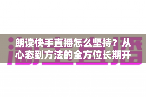 朗读快手直播怎么坚持？从心态到方法的全方位长期开播实战指南