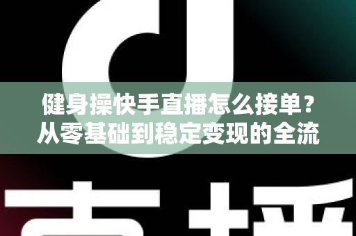 健身操快手直播怎么接单？从零基础到稳定变现的全流程实战指南
