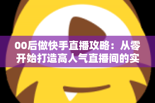 00后做快手直播攻略：从零开始打造高人气直播间的实战指南