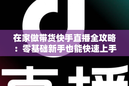 在家做带货快手直播全攻略：零基础新手也能快速上手的变现实战指南