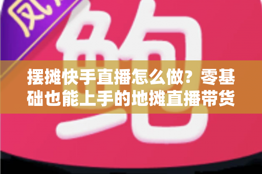 摆摊快手直播怎么做？零基础也能上手的地摊直播带货全攻略