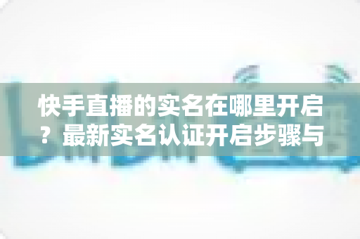 快手直播的实名在哪里开启?最新实名认证开启步骤与常见问题全解析 快手直播的实名在哪里开启?最新实名认证开启步骤与常见问题全解析