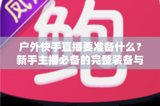 户外快手直播要准备什么?新手主播必备的完整装备与实战攻略指南 户外快手直播要准备什么?新手主播必备的完整装备与实战攻略指南