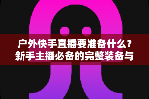 户外快手直播要准备什么？新手主播必备的完整装备与实战攻略指南