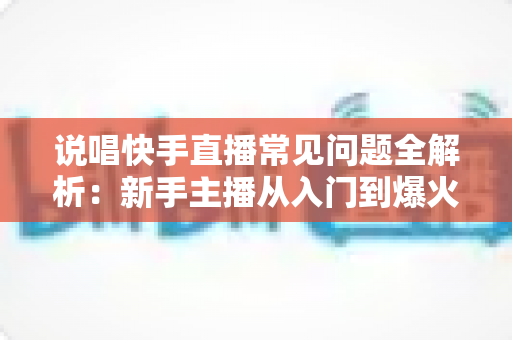 说唱快手直播常见问题全解析：新手主播从入门到爆火的一站式实用指南