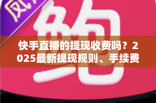 快手直播的提现收费吗？2025最新提现规则、手续费与税务问题全解析