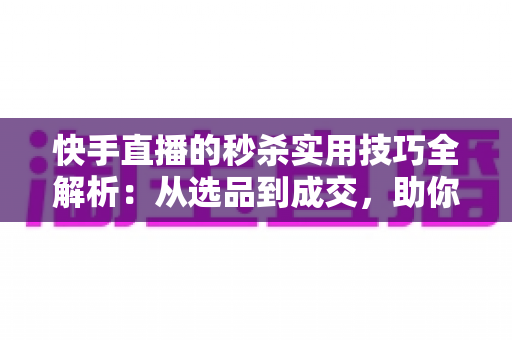 快手直播的秒杀实用技巧全解析：从选品到成交，助你打造高转化爆款直播间