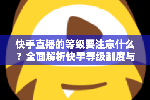 快手直播的等级要注意什么？全面解析快手等级制度与实用避坑指南