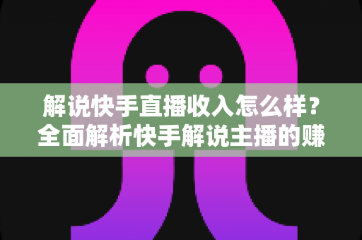 解说快手直播收入怎么样？全面解析快手解说主播的赚钱之道与收入构成
