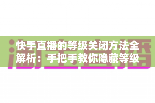 快手直播的等级关闭方法全解析：手把手教你隐藏等级标识，开启隐私保护新模式