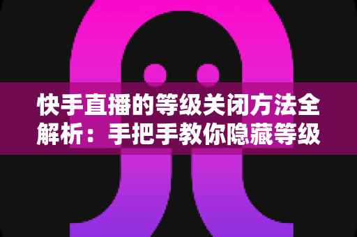 快手直播的等级关闭方法全解析：手把手教你隐藏等级标识，开启隐私保护新模式