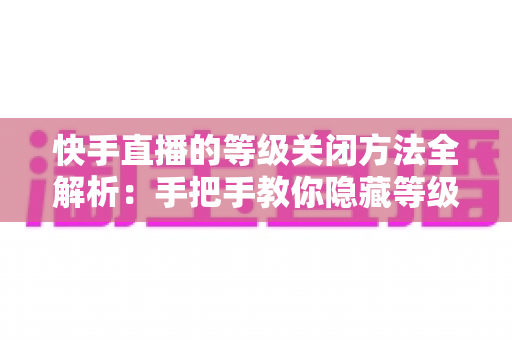 快手直播的等级关闭方法全解析：手把手教你隐藏等级标识，开启隐私保护新模式