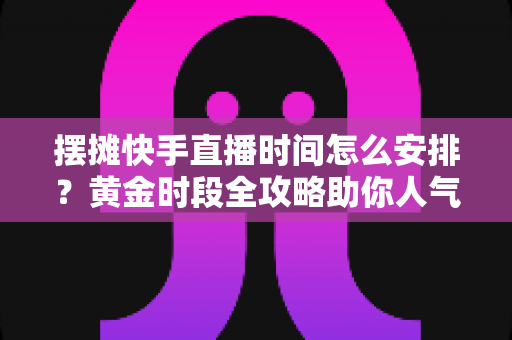 摆摊快手直播时间怎么安排？黄金时段全攻略助你人气流量双丰收