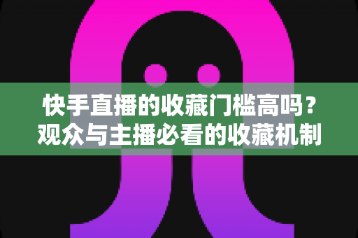 快手直播的收藏门槛高吗？观众与主播必看的收藏机制全解析
