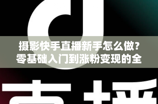 摄影快手直播新手怎么做？零基础入门到涨粉变现的全方位实操指南