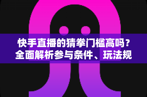 快手直播的猜拳门槛高吗？全面解析参与条件、玩法规则与新手实用攻略