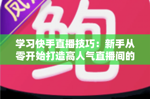 学习快手直播技巧:新手从零开始打造高人气直播间的完整实战指南 学习快手直播技巧:新手从零开始打造高人气直播间的完整实战指南